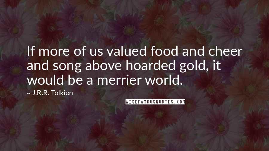 J.R.R. Tolkien Quotes: If more of us valued food and cheer and song above hoarded gold, it would be a merrier world.