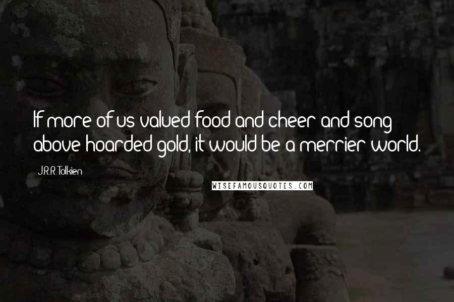 J.R.R. Tolkien Quotes: If more of us valued food and cheer and song above hoarded gold, it would be a merrier world.