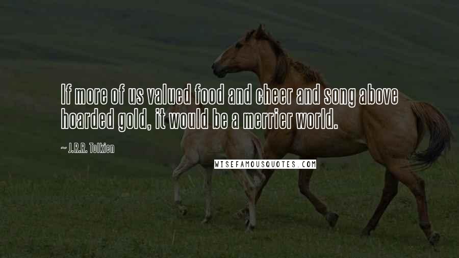 J.R.R. Tolkien Quotes: If more of us valued food and cheer and song above hoarded gold, it would be a merrier world.