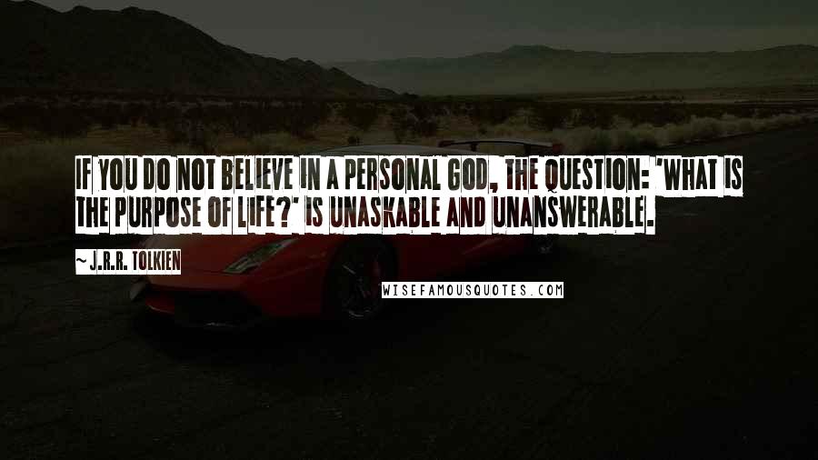 J.R.R. Tolkien Quotes: If you do not believe in a personal God, the question: 'What is the purpose of life?' is unaskable and unanswerable.