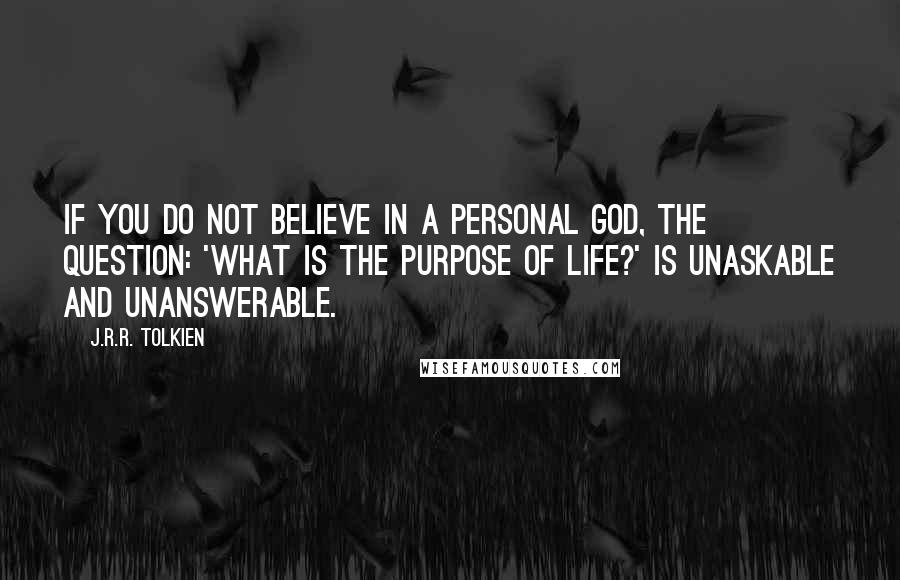 J.R.R. Tolkien Quotes: If you do not believe in a personal God, the question: 'What is the purpose of life?' is unaskable and unanswerable.