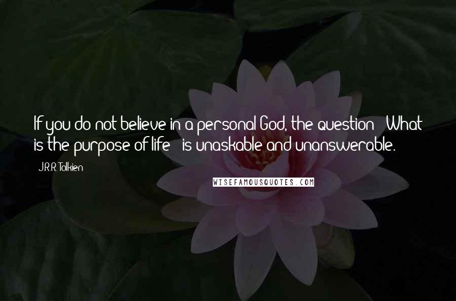 J.R.R. Tolkien Quotes: If you do not believe in a personal God, the question: 'What is the purpose of life?' is unaskable and unanswerable.