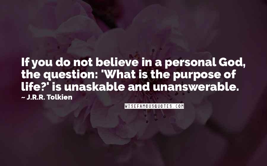 J.R.R. Tolkien Quotes: If you do not believe in a personal God, the question: 'What is the purpose of life?' is unaskable and unanswerable.