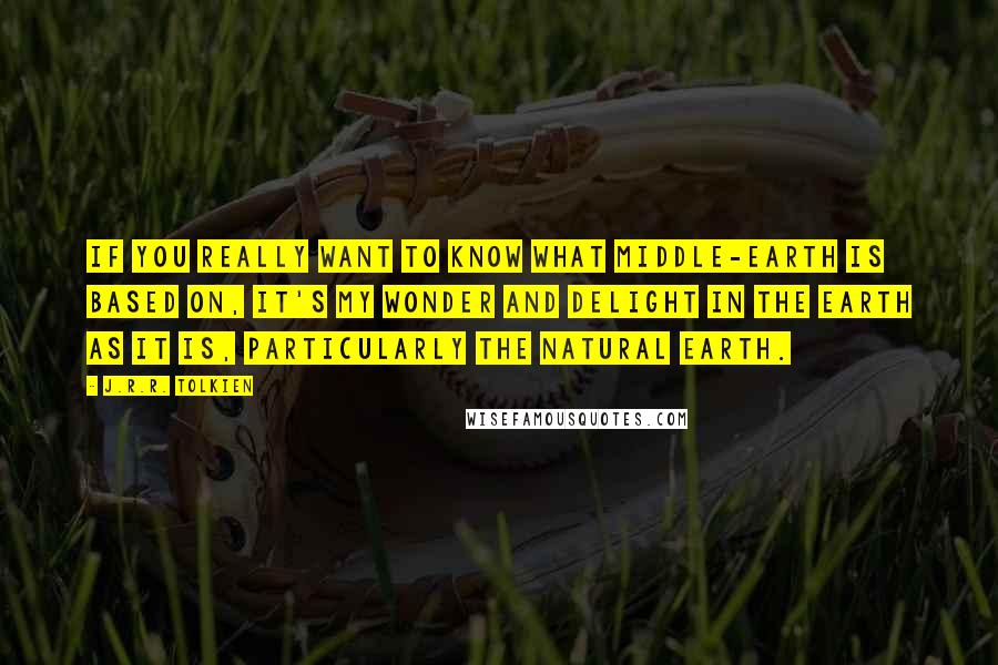 J.R.R. Tolkien Quotes: If you really want to know what Middle-earth is based on, it's my wonder and delight in the earth as it is, particularly the natural earth.