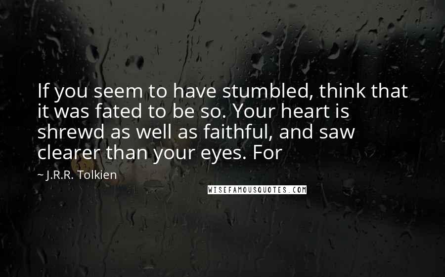 J.R.R. Tolkien Quotes: If you seem to have stumbled, think that it was fated to be so. Your heart is shrewd as well as faithful, and saw clearer than your eyes. For