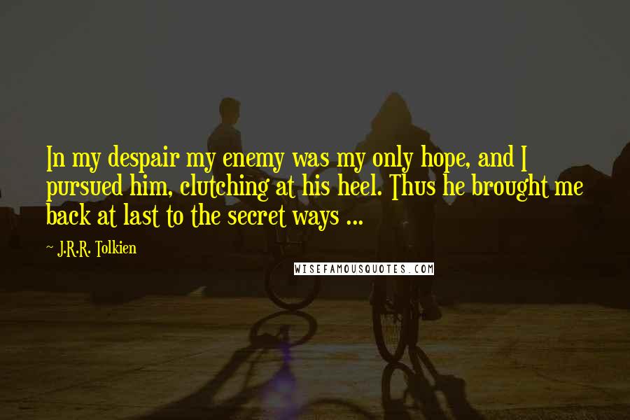J.R.R. Tolkien Quotes: In my despair my enemy was my only hope, and I pursued him, clutching at his heel. Thus he brought me back at last to the secret ways ...