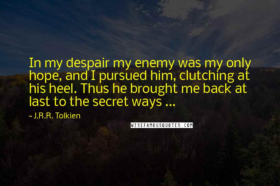 J.R.R. Tolkien Quotes: In my despair my enemy was my only hope, and I pursued him, clutching at his heel. Thus he brought me back at last to the secret ways ...