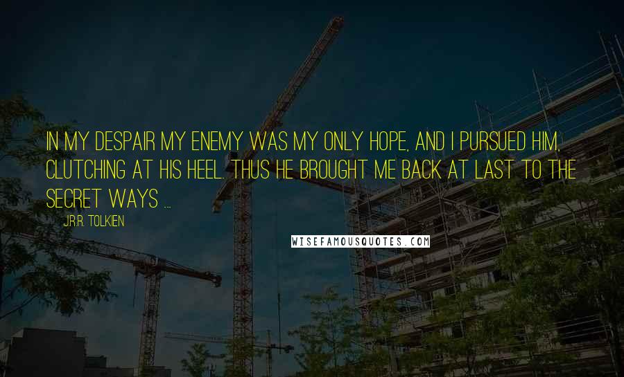 J.R.R. Tolkien Quotes: In my despair my enemy was my only hope, and I pursued him, clutching at his heel. Thus he brought me back at last to the secret ways ...