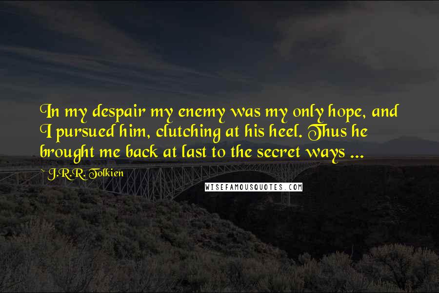 J.R.R. Tolkien Quotes: In my despair my enemy was my only hope, and I pursued him, clutching at his heel. Thus he brought me back at last to the secret ways ...