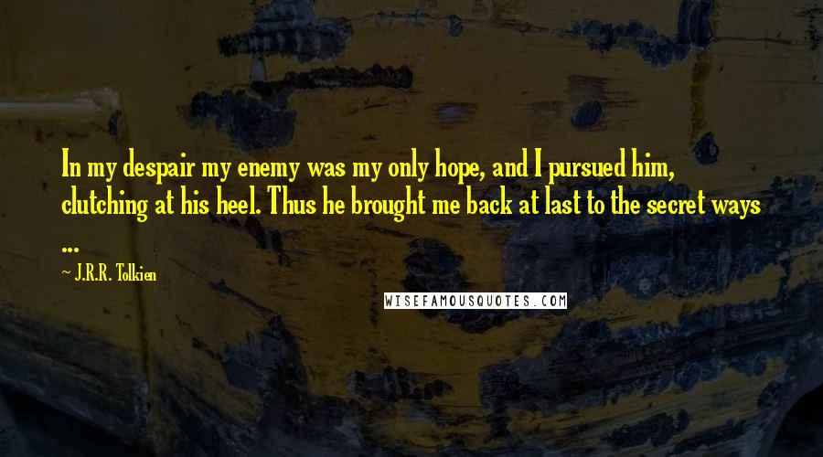 J.R.R. Tolkien Quotes: In my despair my enemy was my only hope, and I pursued him, clutching at his heel. Thus he brought me back at last to the secret ways ...