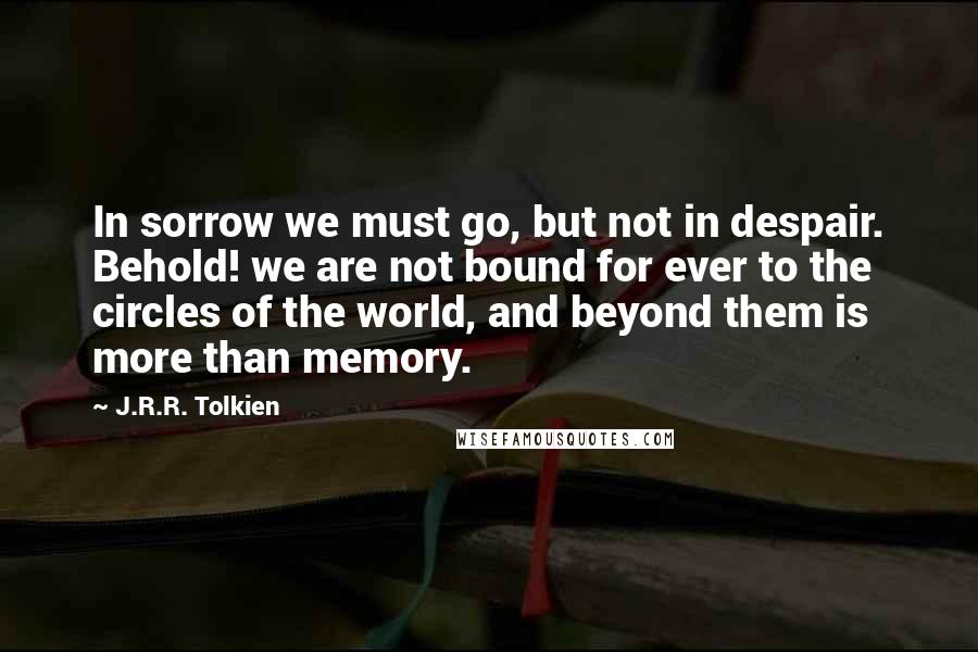 J.R.R. Tolkien Quotes: In sorrow we must go, but not in despair. Behold! we are not bound for ever to the circles of the world, and beyond them is more than memory.
