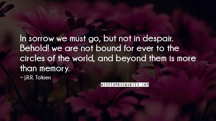 J.R.R. Tolkien Quotes: In sorrow we must go, but not in despair. Behold! we are not bound for ever to the circles of the world, and beyond them is more than memory.