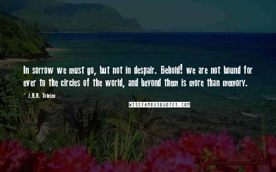 J.R.R. Tolkien Quotes: In sorrow we must go, but not in despair. Behold! we are not bound for ever to the circles of the world, and beyond them is more than memory.