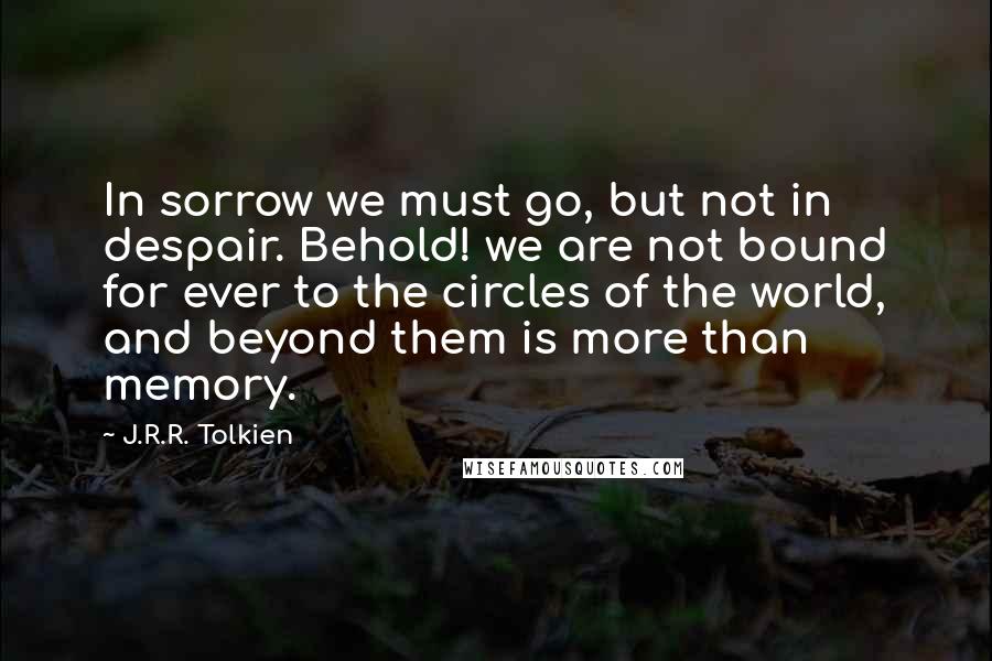 J.R.R. Tolkien Quotes: In sorrow we must go, but not in despair. Behold! we are not bound for ever to the circles of the world, and beyond them is more than memory.