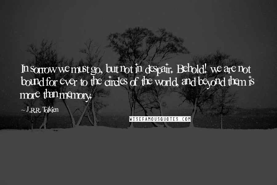 J.R.R. Tolkien Quotes: In sorrow we must go, but not in despair. Behold! we are not bound for ever to the circles of the world, and beyond them is more than memory.