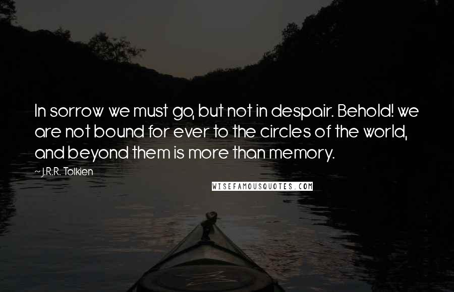 J.R.R. Tolkien Quotes: In sorrow we must go, but not in despair. Behold! we are not bound for ever to the circles of the world, and beyond them is more than memory.
