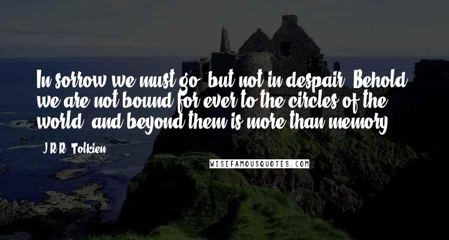 J.R.R. Tolkien Quotes: In sorrow we must go, but not in despair. Behold! we are not bound for ever to the circles of the world, and beyond them is more than memory.