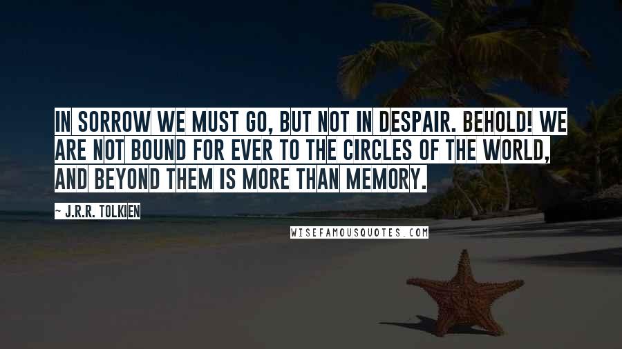 J.R.R. Tolkien Quotes: In sorrow we must go, but not in despair. Behold! we are not bound for ever to the circles of the world, and beyond them is more than memory.