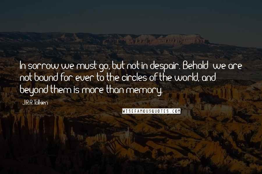 J.R.R. Tolkien Quotes: In sorrow we must go, but not in despair. Behold! we are not bound for ever to the circles of the world, and beyond them is more than memory.