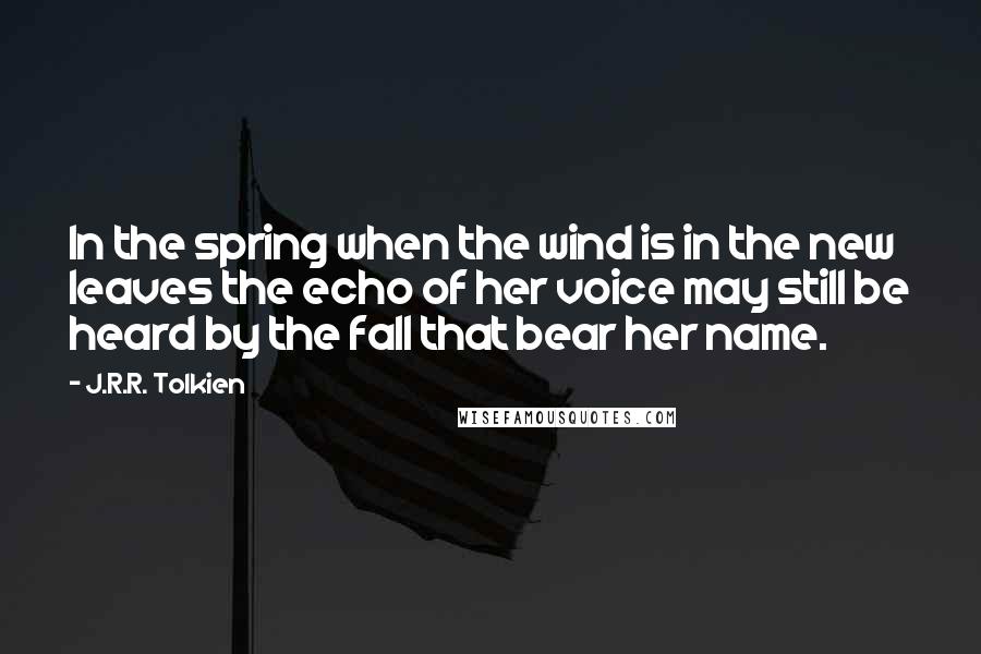 J.R.R. Tolkien Quotes: In the spring when the wind is in the new leaves the echo of her voice may still be heard by the fall that bear her name.