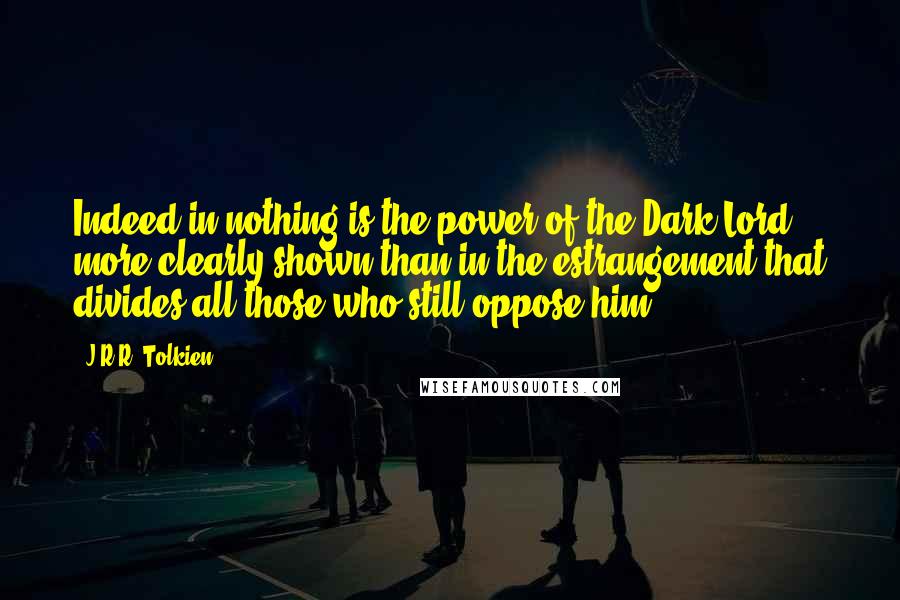 J.R.R. Tolkien Quotes: Indeed in nothing is the power of the Dark Lord more clearly shown than in the estrangement that divides all those who still oppose him.