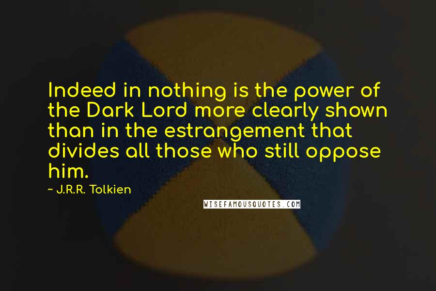 J.R.R. Tolkien Quotes: Indeed in nothing is the power of the Dark Lord more clearly shown than in the estrangement that divides all those who still oppose him.