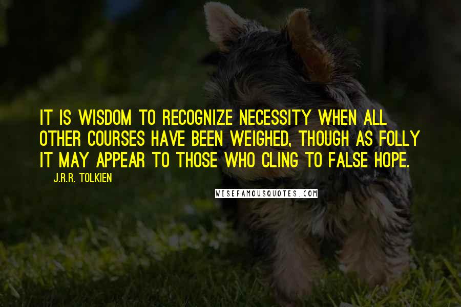 J.R.R. Tolkien Quotes: It is wisdom to recognize necessity when all other courses have been weighed, though as folly it may appear to those who cling to false hope.