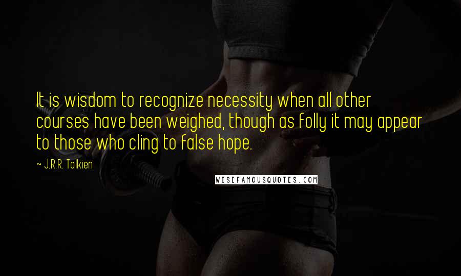 J.R.R. Tolkien Quotes: It is wisdom to recognize necessity when all other courses have been weighed, though as folly it may appear to those who cling to false hope.