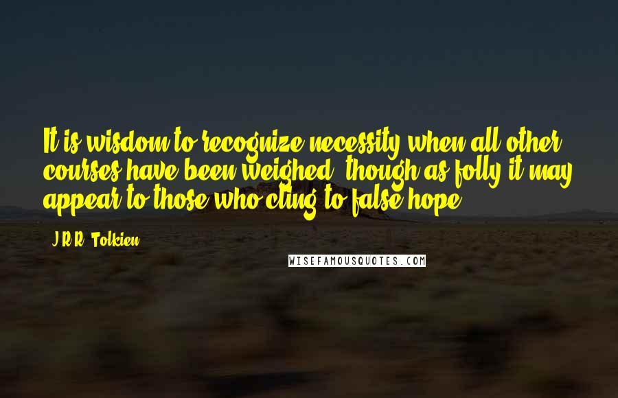 J.R.R. Tolkien Quotes: It is wisdom to recognize necessity when all other courses have been weighed, though as folly it may appear to those who cling to false hope.