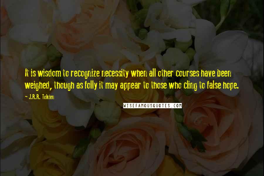 J.R.R. Tolkien Quotes: It is wisdom to recognize necessity when all other courses have been weighed, though as folly it may appear to those who cling to false hope.