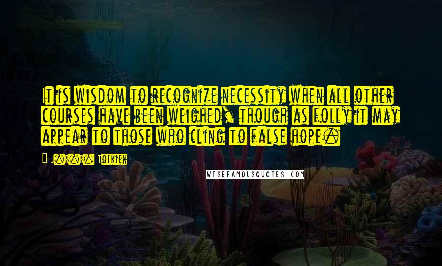 J.R.R. Tolkien Quotes: It is wisdom to recognize necessity when all other courses have been weighed, though as folly it may appear to those who cling to false hope.