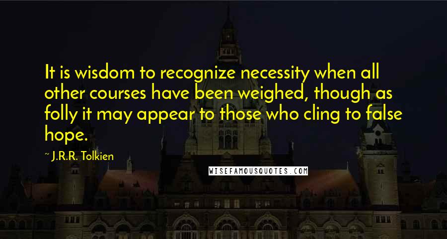 J.R.R. Tolkien Quotes: It is wisdom to recognize necessity when all other courses have been weighed, though as folly it may appear to those who cling to false hope.