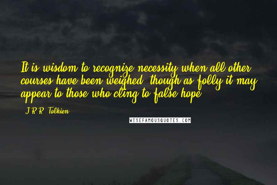 J.R.R. Tolkien Quotes: It is wisdom to recognize necessity when all other courses have been weighed, though as folly it may appear to those who cling to false hope.