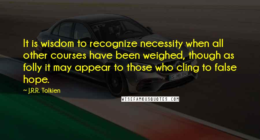 J.R.R. Tolkien Quotes: It is wisdom to recognize necessity when all other courses have been weighed, though as folly it may appear to those who cling to false hope.