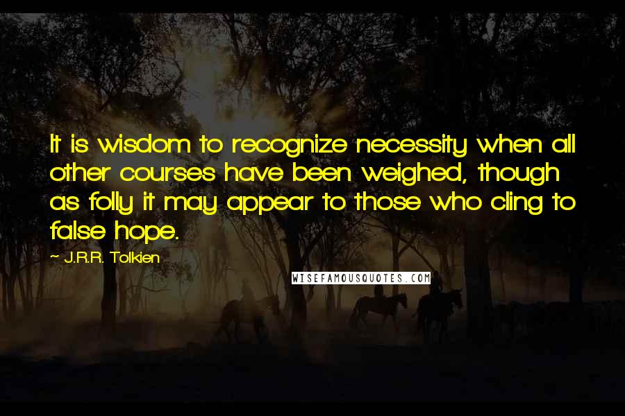 J.R.R. Tolkien Quotes: It is wisdom to recognize necessity when all other courses have been weighed, though as folly it may appear to those who cling to false hope.