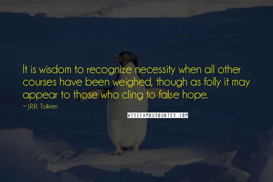 J.R.R. Tolkien Quotes: It is wisdom to recognize necessity when all other courses have been weighed, though as folly it may appear to those who cling to false hope.