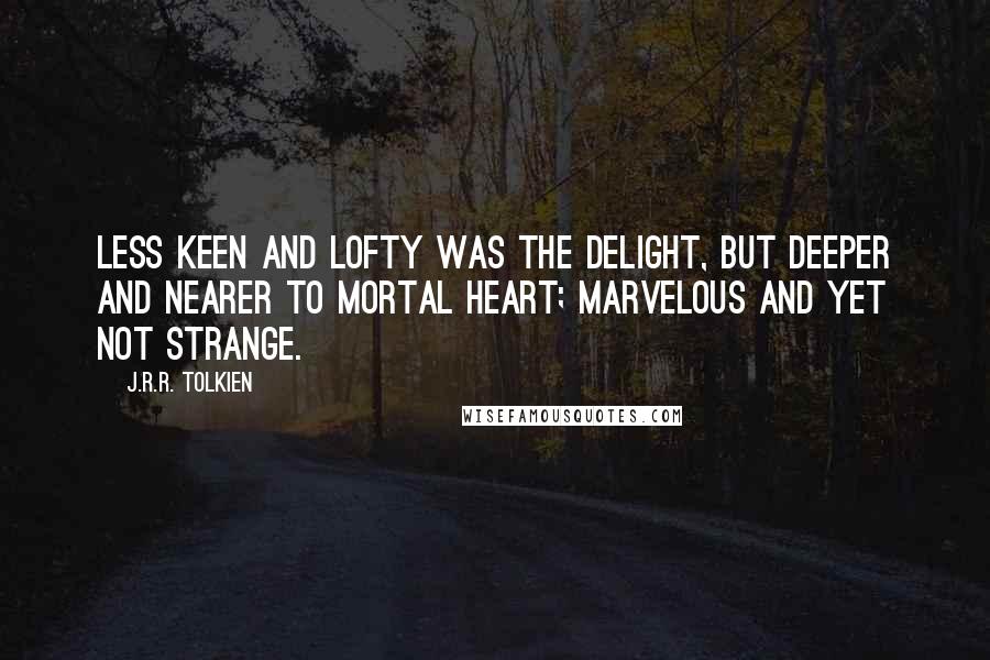 J.R.R. Tolkien Quotes: Less keen and lofty was the delight, but deeper and nearer to mortal heart; marvelous and yet not strange.