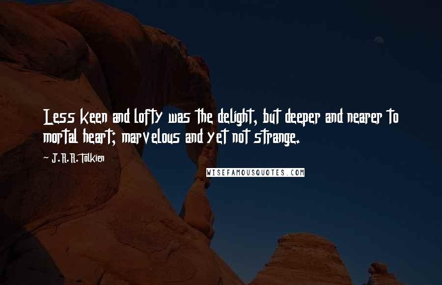 J.R.R. Tolkien Quotes: Less keen and lofty was the delight, but deeper and nearer to mortal heart; marvelous and yet not strange.