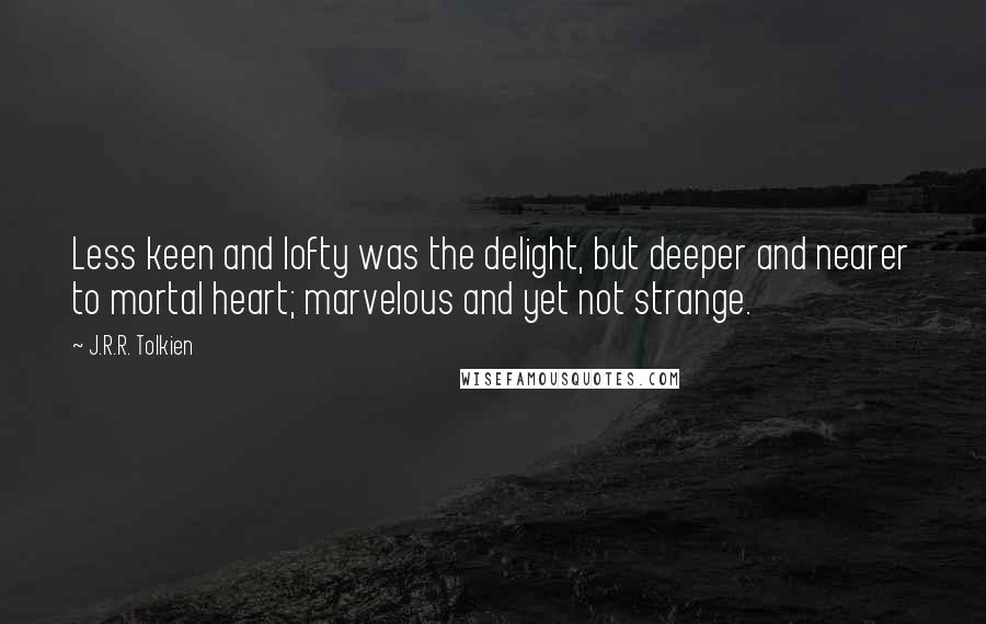 J.R.R. Tolkien Quotes: Less keen and lofty was the delight, but deeper and nearer to mortal heart; marvelous and yet not strange.