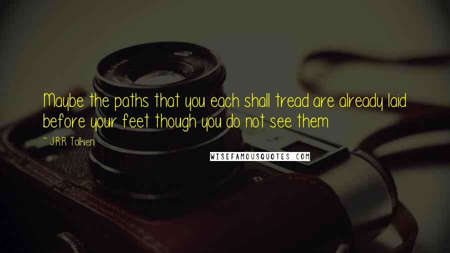J.R.R. Tolkien Quotes: Maybe the paths that you each shall tread are already laid before your feet though you do not see them
