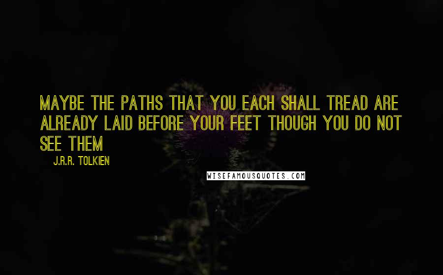 J.R.R. Tolkien Quotes: Maybe the paths that you each shall tread are already laid before your feet though you do not see them