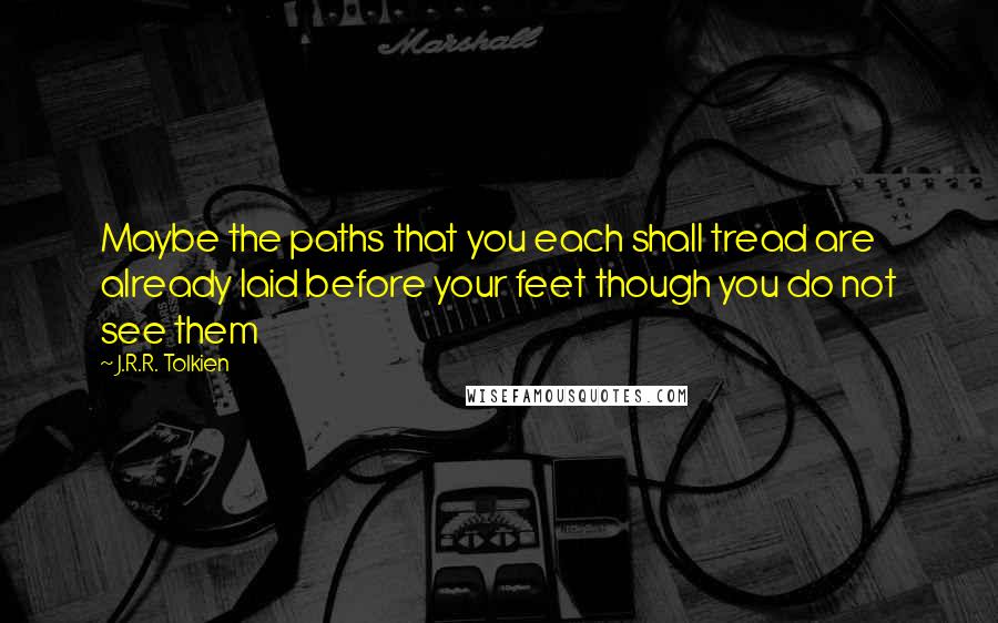 J.R.R. Tolkien Quotes: Maybe the paths that you each shall tread are already laid before your feet though you do not see them