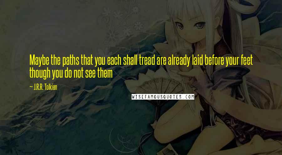 J.R.R. Tolkien Quotes: Maybe the paths that you each shall tread are already laid before your feet though you do not see them