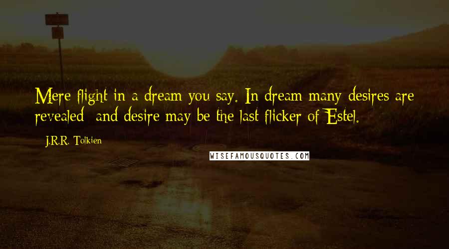 J.R.R. Tolkien Quotes: Mere flight in a dream you say. In dream many desires are revealed; and desire may be the last flicker of Estel.