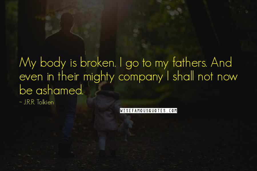 J.R.R. Tolkien Quotes: My body is broken. I go to my fathers. And even in their mighty company I shall not now be ashamed.