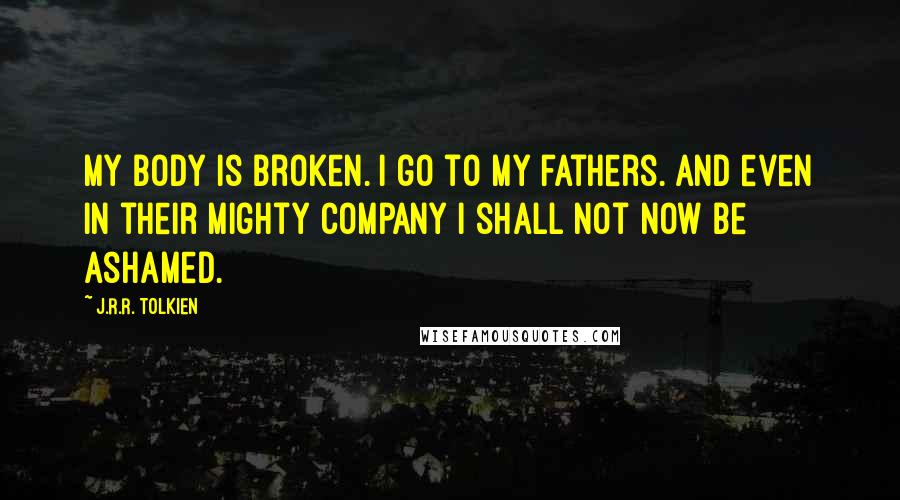 J.R.R. Tolkien Quotes: My body is broken. I go to my fathers. And even in their mighty company I shall not now be ashamed.