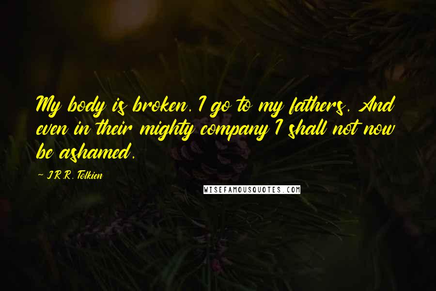 J.R.R. Tolkien Quotes: My body is broken. I go to my fathers. And even in their mighty company I shall not now be ashamed.