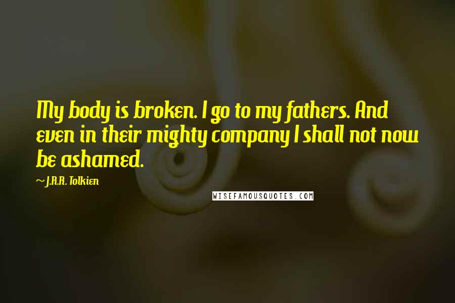 J.R.R. Tolkien Quotes: My body is broken. I go to my fathers. And even in their mighty company I shall not now be ashamed.