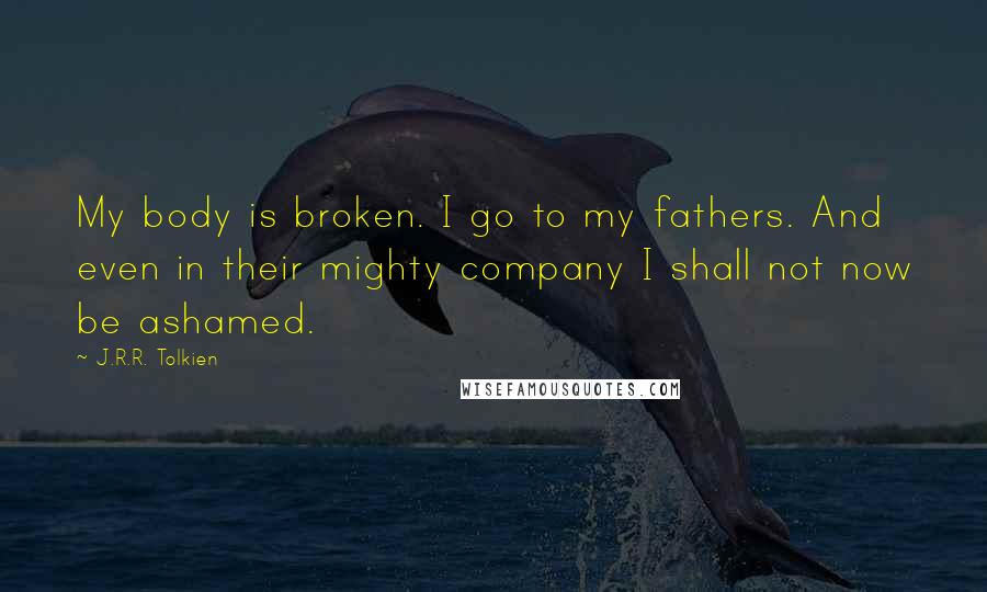 J.R.R. Tolkien Quotes: My body is broken. I go to my fathers. And even in their mighty company I shall not now be ashamed.