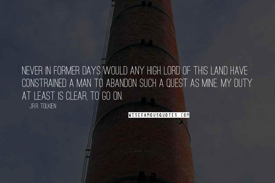 J.R.R. Tolkien Quotes: Never in former days would any high lord of this land have constrained a man to abandon such a quest as mine. My duty at least is clear, to go on.